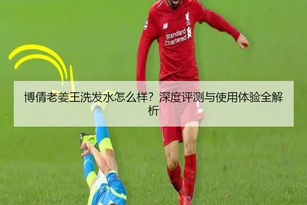博倩老姜王洗发水怎么样？深度评测与使用体验全解析